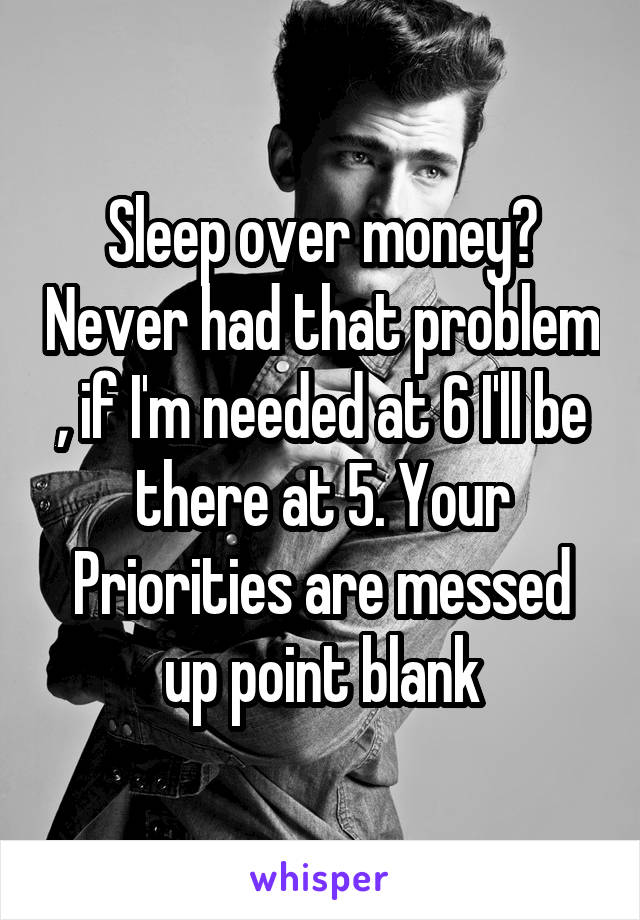 Sleep over money? Never had that problem , if I'm needed at 6 I'll be there at 5. Your Priorities are messed up point blank