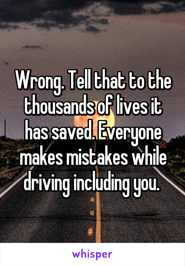 Wrong. Tell that to the thousands of lives it has saved. Everyone makes mistakes while driving including you. 