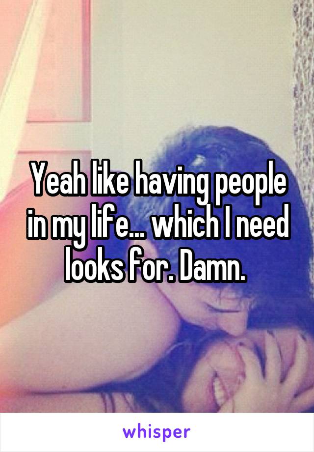 Yeah like having people in my life... which I need looks for. Damn. 