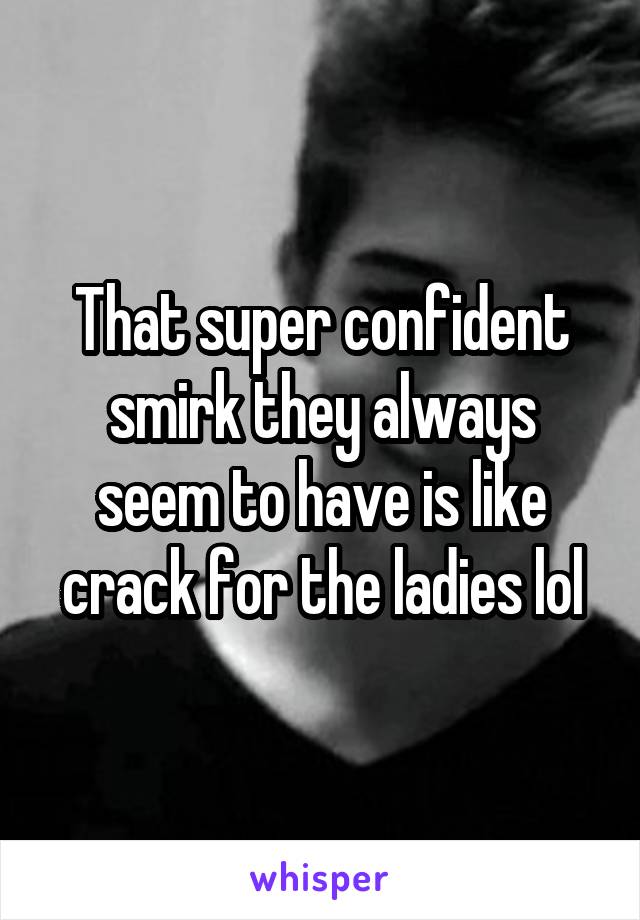 That super confident smirk they always seem to have is like crack for the ladies lol