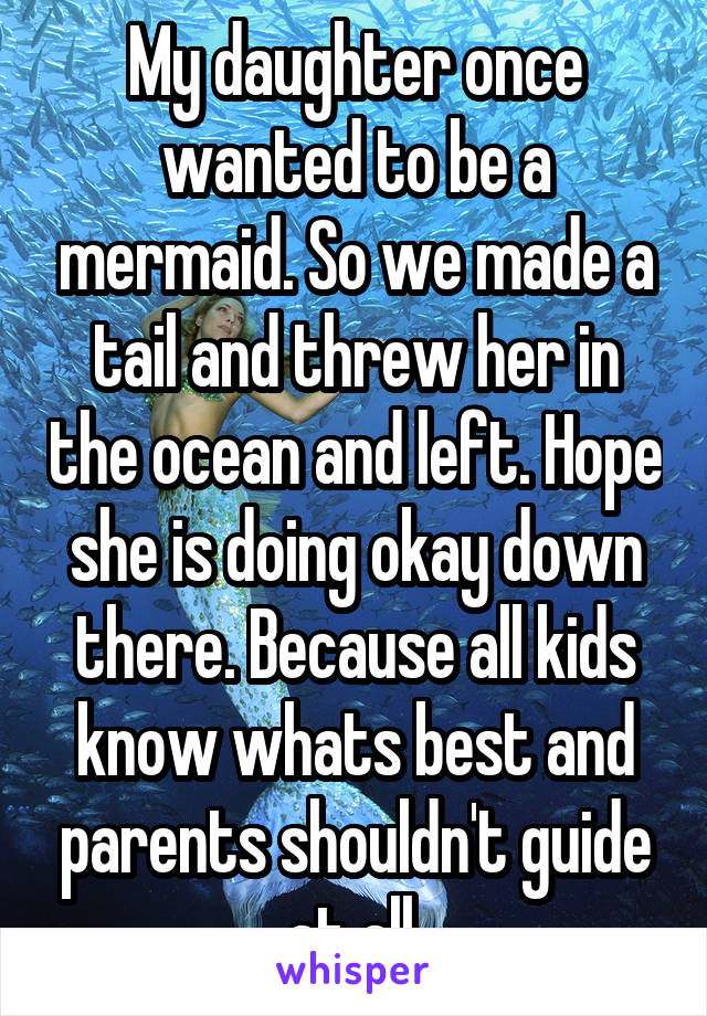 My daughter once wanted to be a mermaid. So we made a tail and threw her in the ocean and left. Hope she is doing okay down there. Because all kids know whats best and parents shouldn't guide at all.