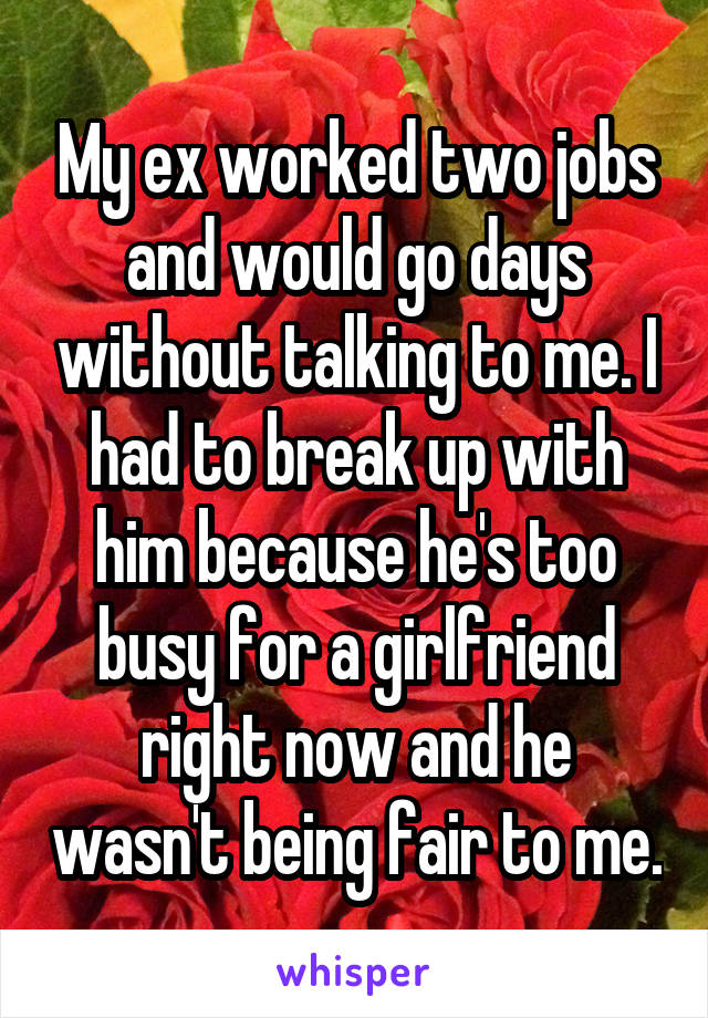 My ex worked two jobs and would go days without talking to me. I had to break up with him because he's too busy for a girlfriend right now and he wasn't being fair to me.