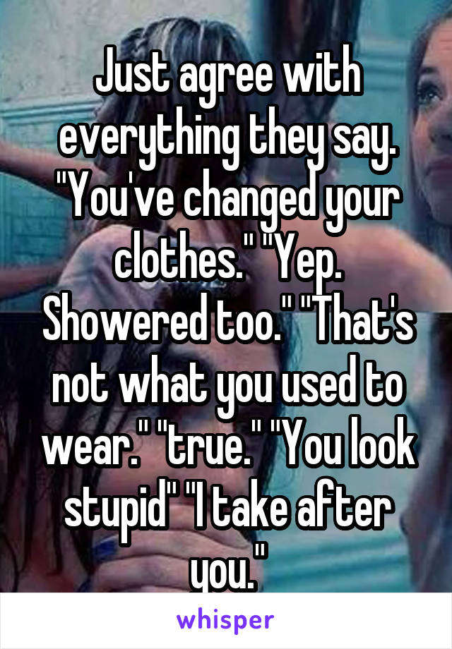 Just agree with everything they say. "You've changed your clothes." "Yep. Showered too." "That's not what you used to wear." "true." "You look stupid" "I take after you."