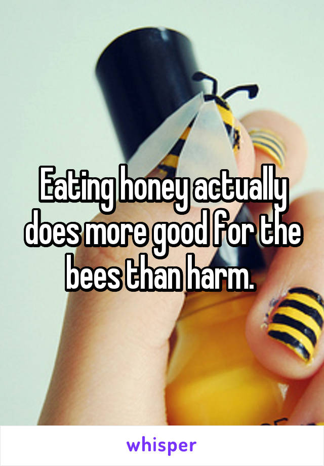 Eating honey actually does more good for the bees than harm. 
