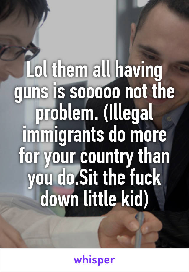 Lol them all having guns is sooooo not the problem. (Illegal immigrants do more for your country than you do.Sit the fuck down little kid)
