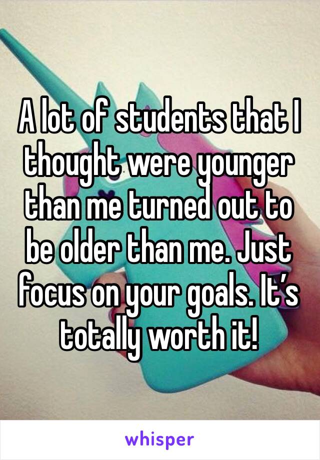 A lot of students that I thought were younger than me turned out to be older than me. Just focus on your goals. It’s totally worth it!