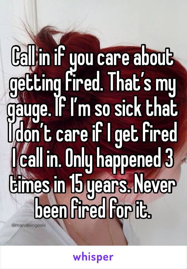 Call in if you care about getting fired. That’s my gauge. If I’m so sick that I don’t care if I get fired I call in. Only happened 3 times in 15 years. Never been fired for it.  