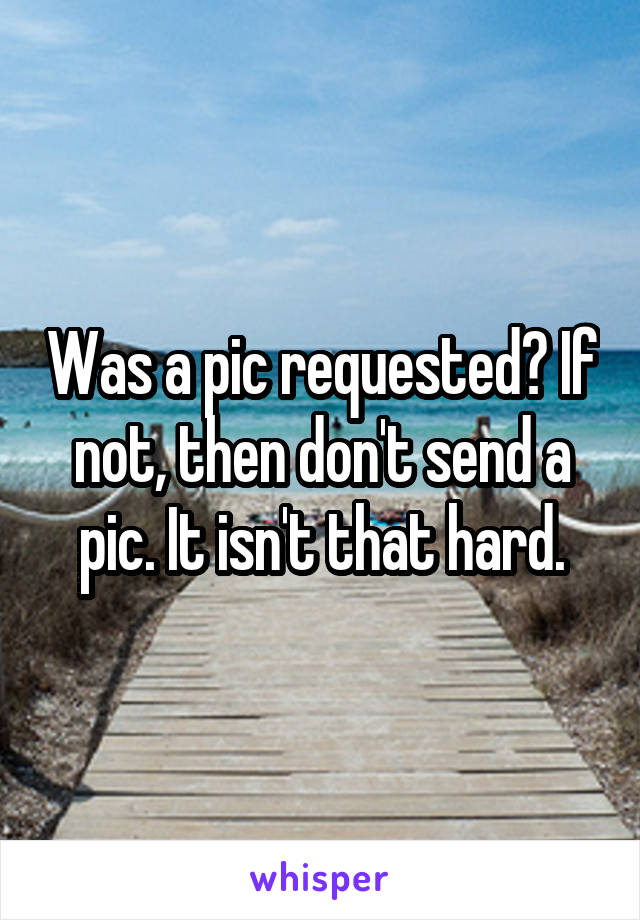 Was a pic requested? If not, then don't send a pic. It isn't that hard.