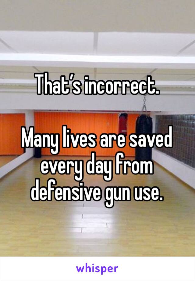 That’s incorrect.

Many lives are saved every day from defensive gun use.