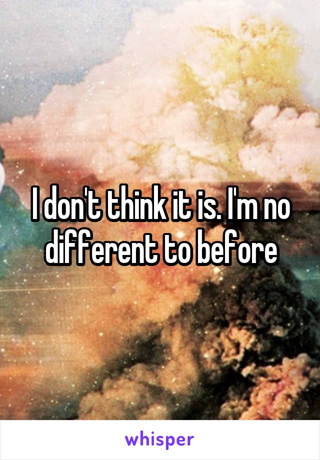I don't think it is. I'm no different to before