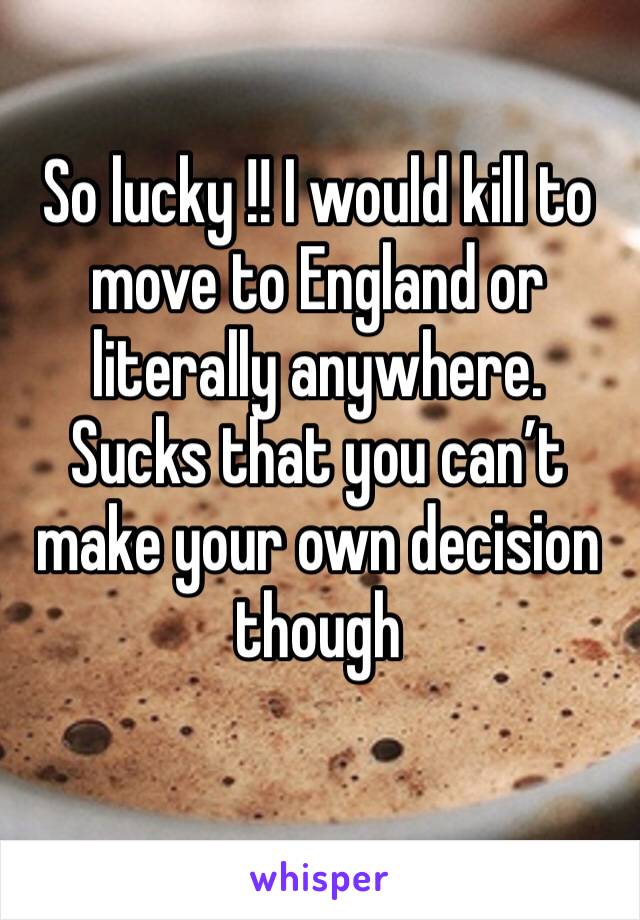 So lucky !! I would kill to move to England or literally anywhere. Sucks that you can’t make your own decision though