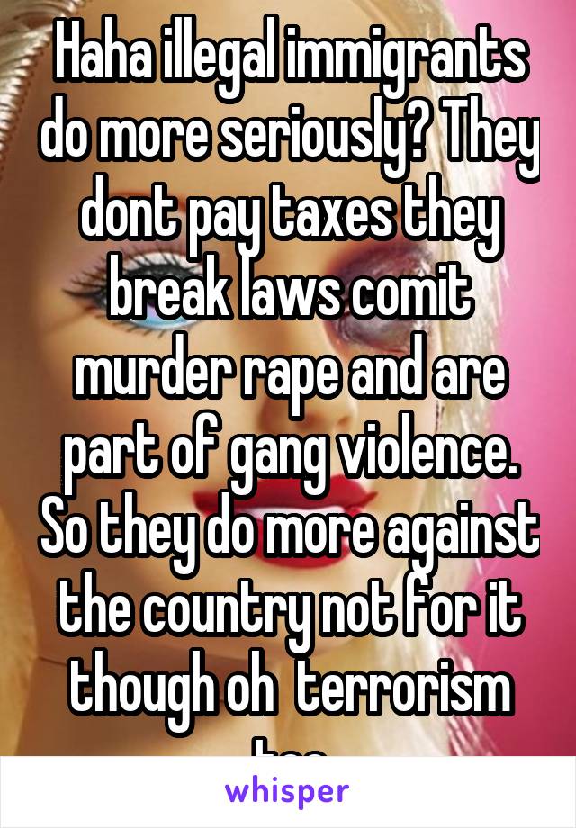 Haha illegal immigrants do more seriously? They dont pay taxes they break laws comit murder rape and are part of gang violence. So they do more against the country not for it though oh  terrorism too
