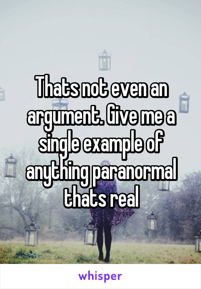 Thats not even an argument. Give me a single example of anything paranormal thats real