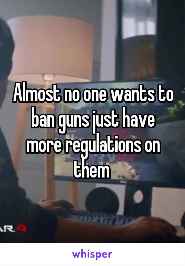 Almost no one wants to ban guns just have more regulations on them 