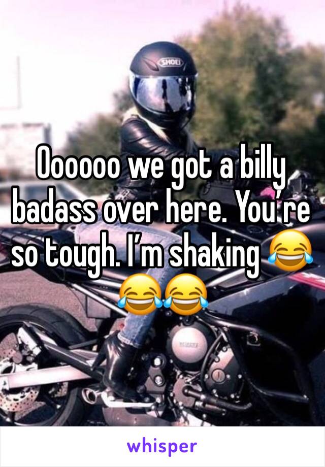 Oooooo we got a billy badass over here. You’re so tough. I’m shaking 😂😂😂