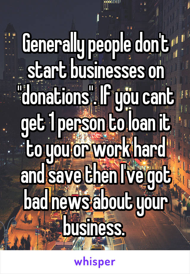 Generally people don't start businesses on "donations". If you cant get 1 person to loan it to you or work hard and save then I've got bad news about your business. 