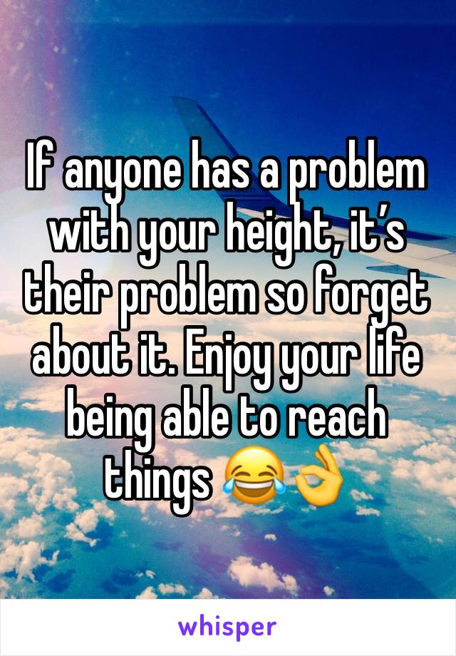 If anyone has a problem with your height, it’s their problem so forget about it. Enjoy your life being able to reach things 😂👌