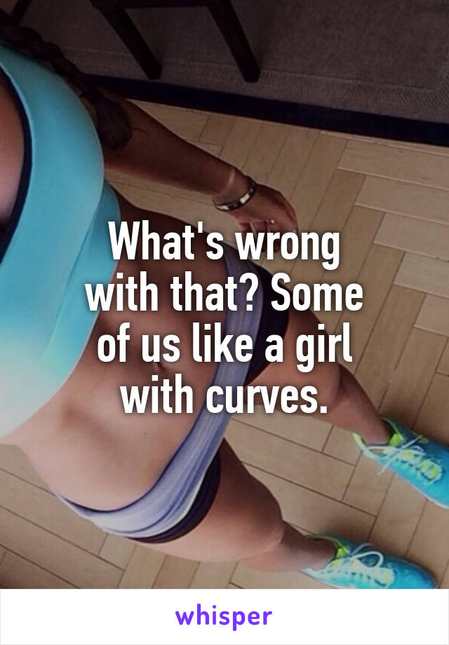 What's wrong
with that? Some
of us like a girl
with curves.