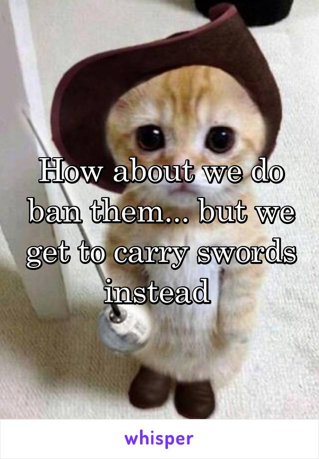How about we do ban them... but we get to carry swords instead 