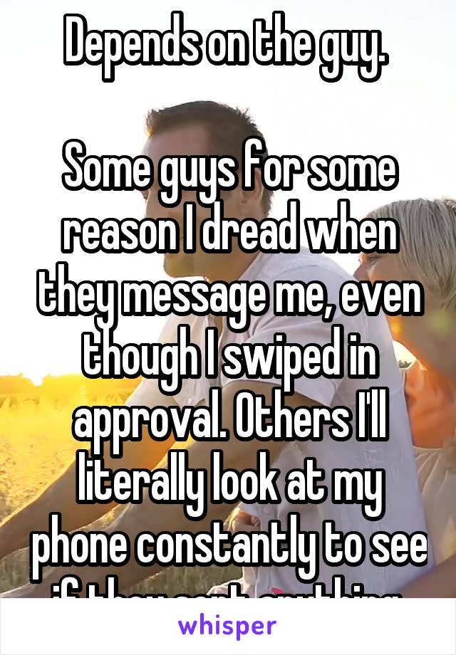 Depends on the guy. 

Some guys for some reason I dread when they message me, even though I swiped in approval. Others I'll literally look at my phone constantly to see if they sent anything.