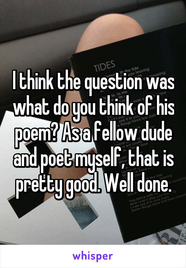 I think the question was what do you think of his poem? As a fellow dude and poet myself, that is pretty good. Well done.