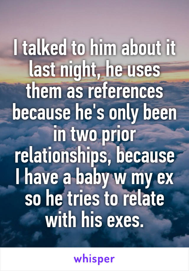 I talked to him about it last night, he uses them as references because he's only been in two prior relationships, because I have a baby w my ex so he tries to relate with his exes.