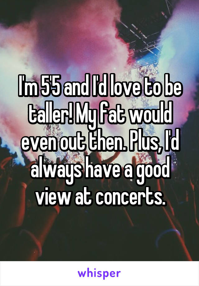 I'm 5'5 and I'd love to be taller! My fat would even out then. Plus, I'd always have a good view at concerts.