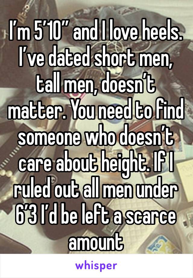 I’m 5’10” and I love heels. I’ve dated short men, tall men, doesn’t matter. You need to find someone who doesn’t care about height. If I ruled out all men under 6’3 I’d be left a scarce amount 