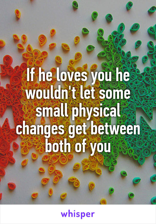 If he loves you he wouldn't let some small physical changes get between both of you