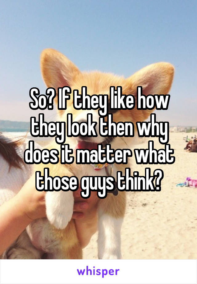 So? If they like how they look then why does it matter what those guys think?