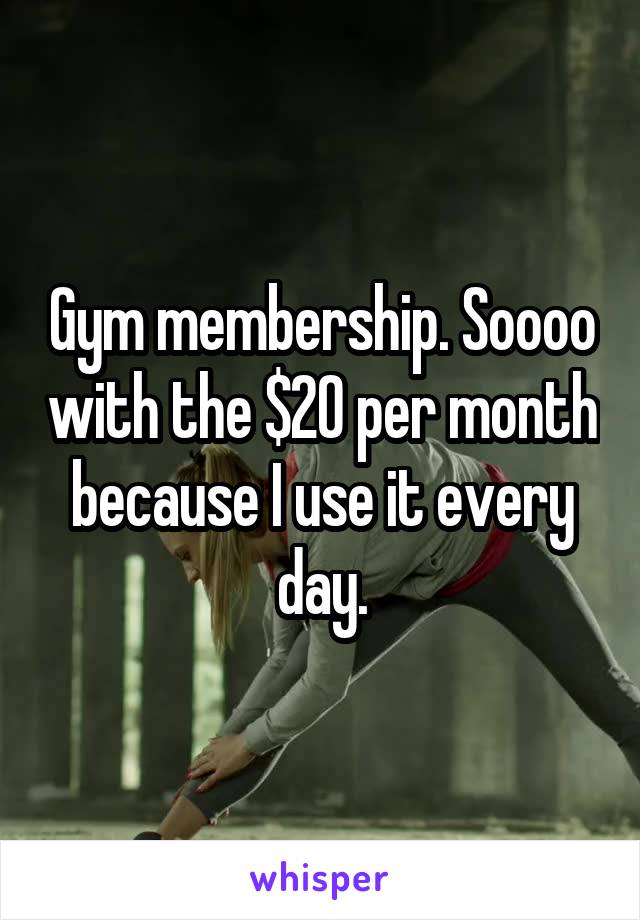 Gym membership. Soooo with the $20 per month because I use it every day.