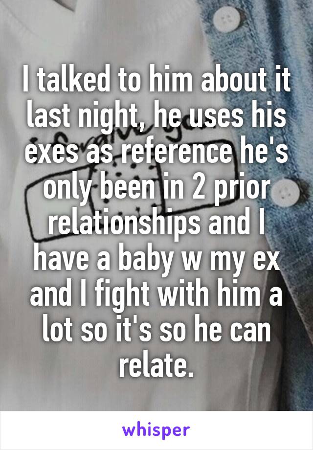 I talked to him about it last night, he uses his exes as reference he's only been in 2 prior relationships and I have a baby w my ex and I fight with him a lot so it's so he can relate.