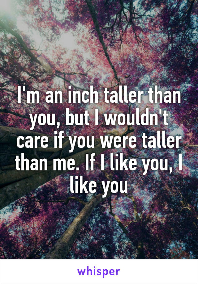 I'm an inch taller than you, but I wouldn't care if you were taller than me. If I like you, I like you