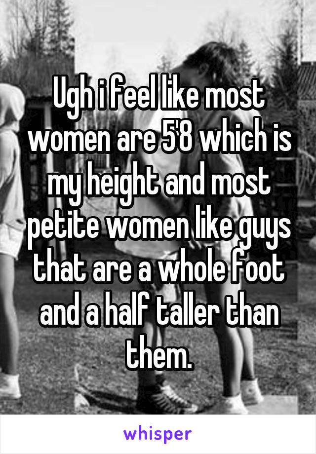 Ugh i feel like most women are 5'8 which is my height and most petite women like guys that are a whole foot and a half taller than them.