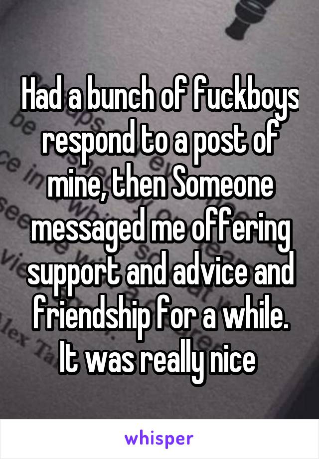 Had a bunch of fuckboys respond to a post of mine, then Someone messaged me offering support and advice and friendship for a while. It was really nice 