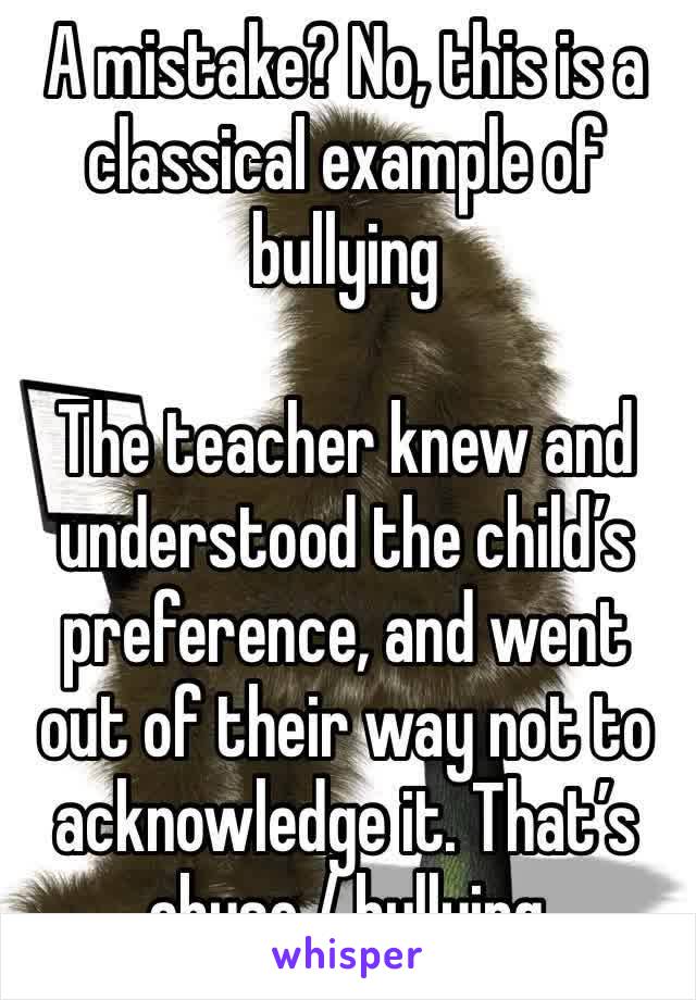 A mistake? No, this is a classical example of bullying 

The teacher knew and understood the child’s preference, and went out of their way not to acknowledge it. That’s abuse / bullying 