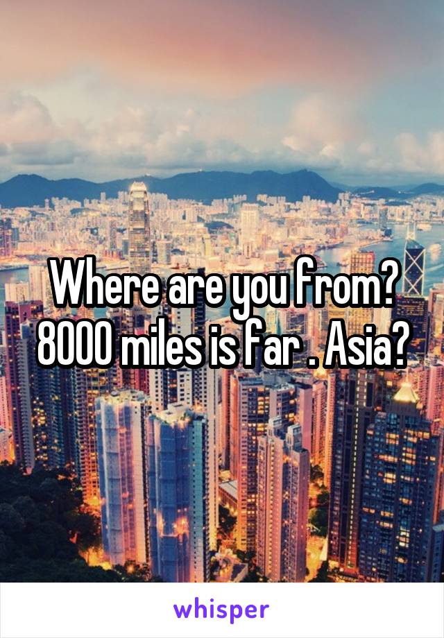 Where are you from? 8000 miles is far . Asia?