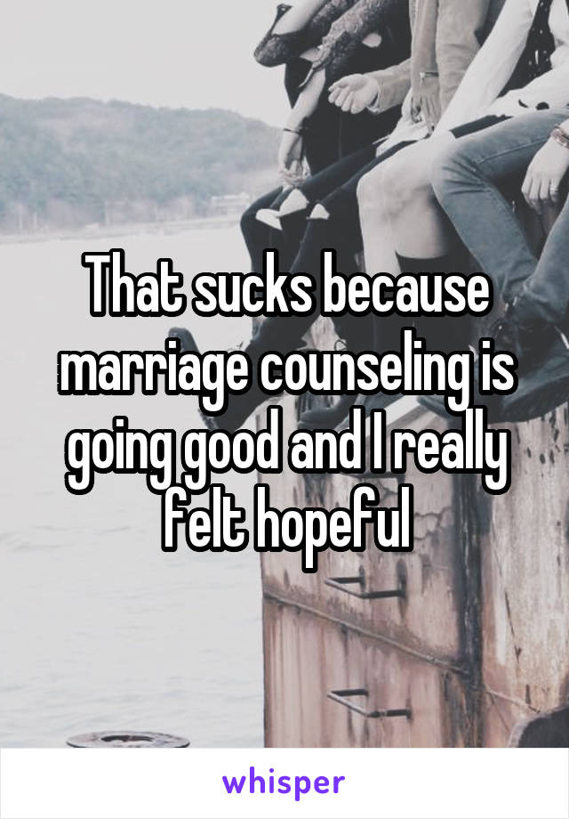 That sucks because marriage counseling is going good and I really felt hopeful