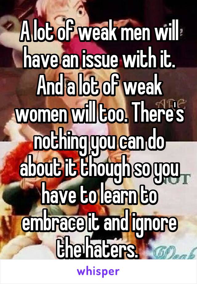 A lot of weak men will have an issue with it. And a lot of weak women will too. There's nothing you can do about it though so you have to learn to embrace it and ignore the haters. 