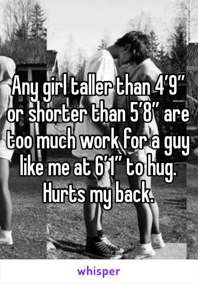 Any girl taller than 4’9” or shorter than 5’8” are too much work for a guy like me at 6’1” to hug. Hurts my back. 