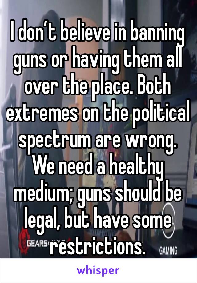 I don’t believe in banning guns or having them all over the place. Both extremes on the political spectrum are wrong. We need a healthy medium; guns should be legal, but have some restrictions.