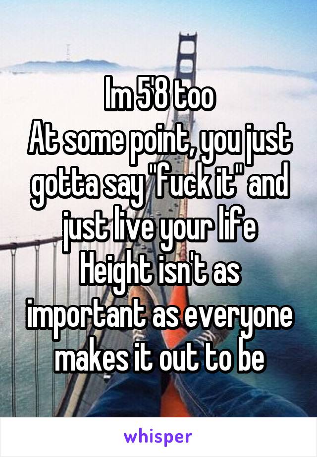 Im 5'8 too
At some point, you just gotta say "fuck it" and just live your life
Height isn't as important as everyone makes it out to be