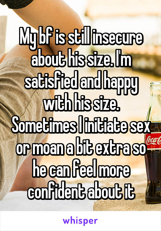 My bf is still insecure about his size. I'm satisfied and happy with his size. Sometimes I initiate sex or moan a bit extra so he can feel more confident about it