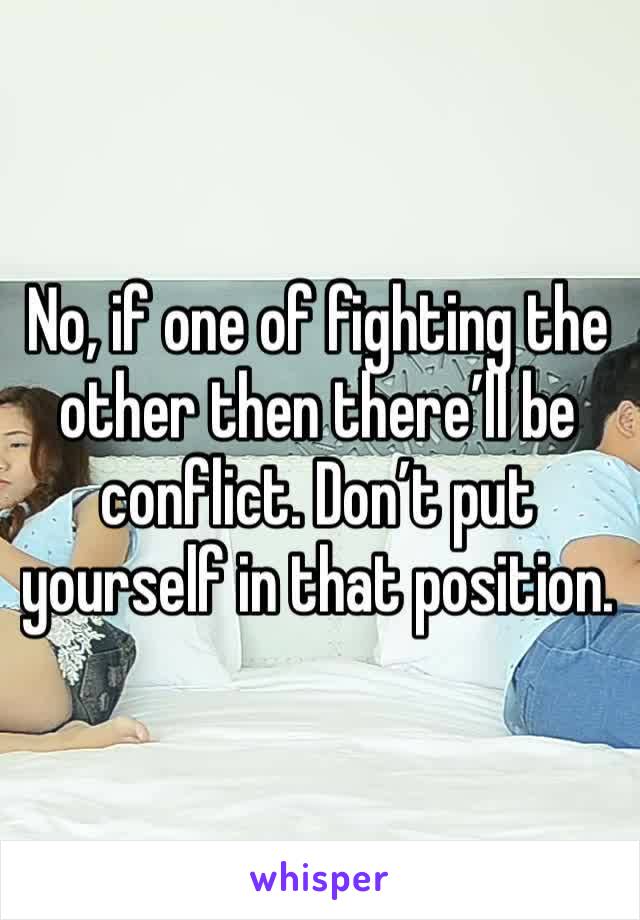 No, if one of fighting the other then there’ll be conflict. Don’t put yourself in that position. 