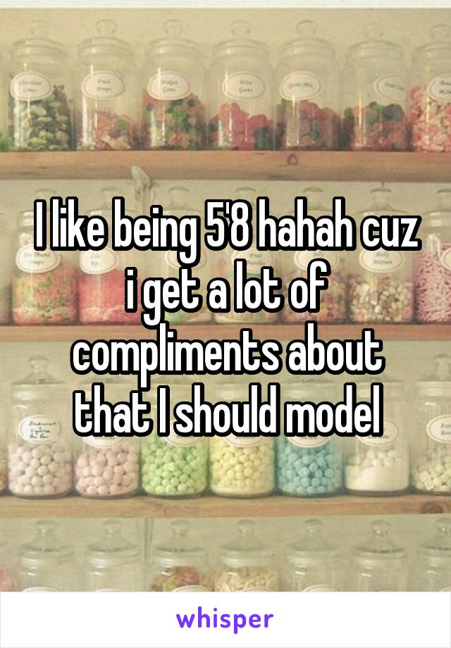 I like being 5'8 hahah cuz i get a lot of compliments about that I should model