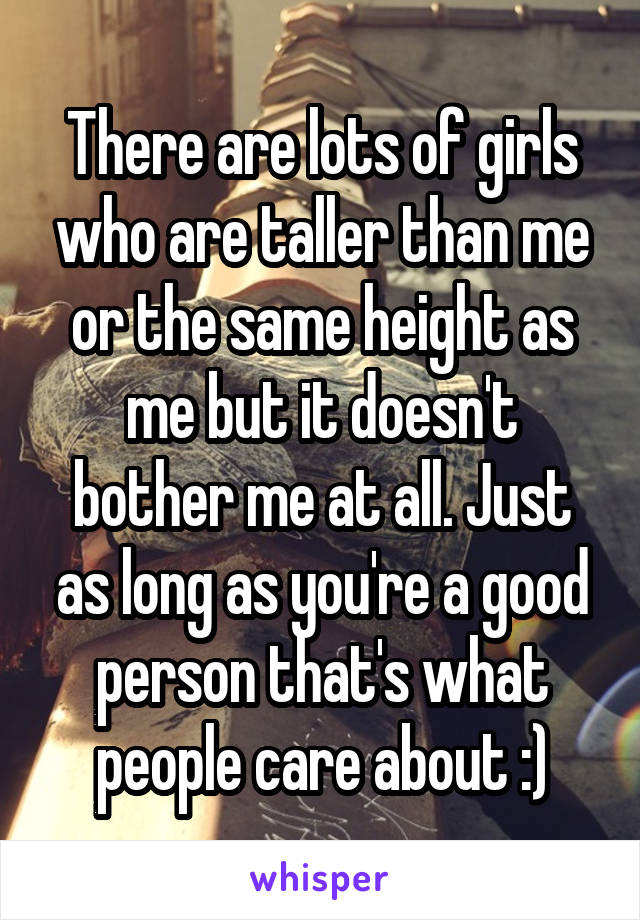 There are lots of girls who are taller than me or the same height as me but it doesn't bother me at all. Just as long as you're a good person that's what people care about :)