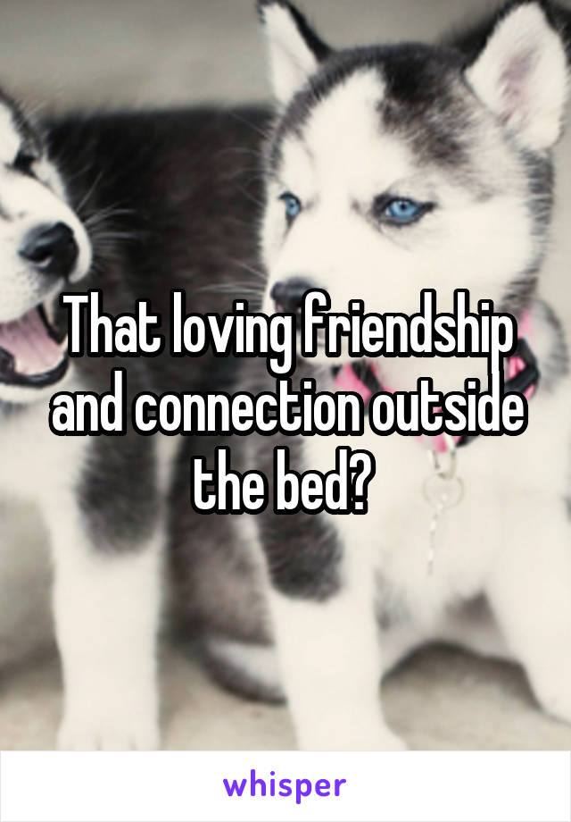 That loving friendship and connection outside the bed? 