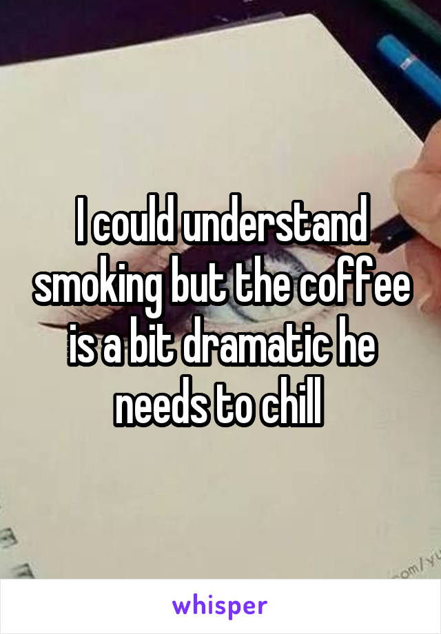 I could understand smoking but the coffee is a bit dramatic he needs to chill 