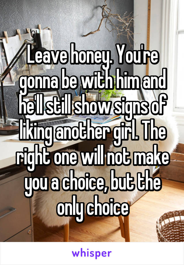 Leave honey. You're gonna be with him and he'll still show signs of liking another girl. The right one will not make you a choice, but the only choice