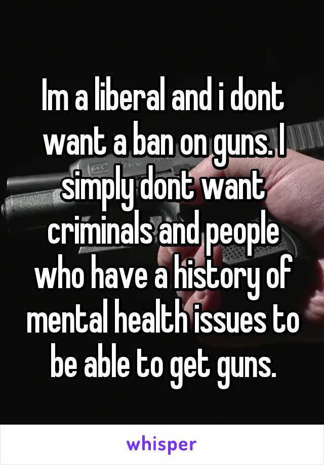 Im a liberal and i dont want a ban on guns. I simply dont want criminals and people who have a history of mental health issues to be able to get guns.